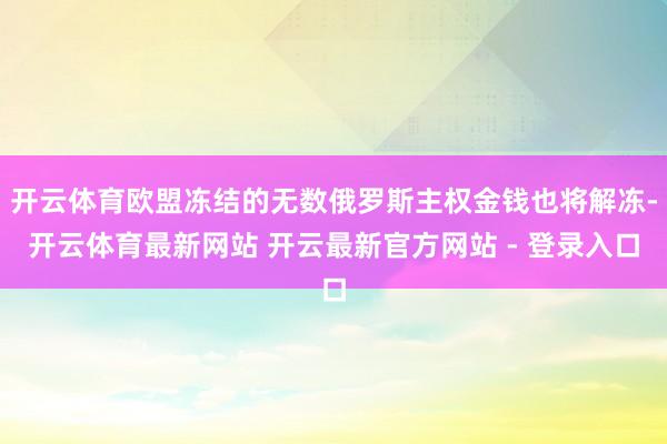 开云体育欧盟冻结的无数俄罗斯主权金钱也将解冻-开云体育最新网站 开云最新官方网站 - 登录入口