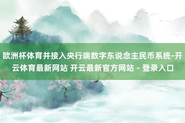 欧洲杯体育并接入央行端数字东说念主民币系统-开云体育最新网站 开云最新官方网站 - 登录入口