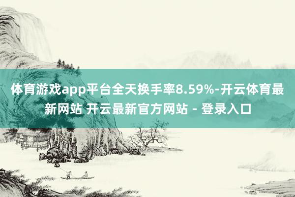 体育游戏app平台全天换手率8.59%-开云体育最新网站 开云最新官方网站 - 登录入口