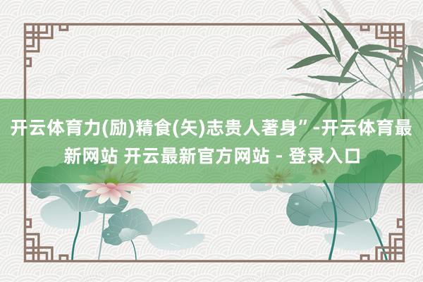 开云体育力(励)精食(矢)志贵人著身”-开云体育最新网站 开云最新官方网站 - 登录入口