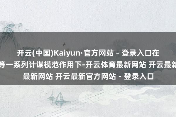 开云(中国)Kaiyun·官方网站 - 登录入口在结构性减税降费计谋等一系列计谋模范作用下-开云体育最新网站 开云最新官方网站 - 登录入口