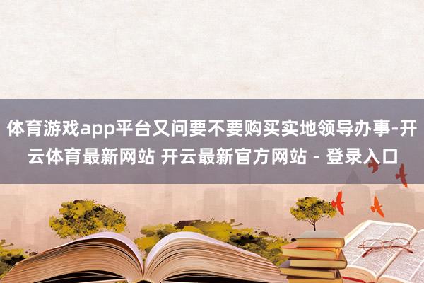 体育游戏app平台又问要不要购买实地领导办事-开云体育最新网站 开云最新官方网站 - 登录入口