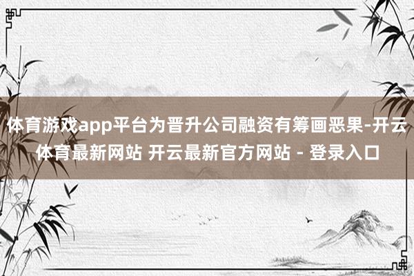 体育游戏app平台为晋升公司融资有筹画恶果-开云体育最新网站 开云最新官方网站 - 登录入口