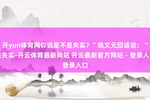 开yun体育网你说是不是失实？”姚文元回话说：“是失实-开云体育最新网站 开云最新官方网站 - 登录入口