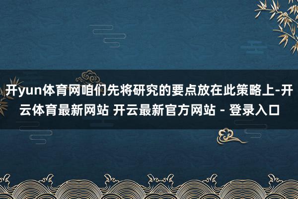 开yun体育网咱们先将研究的要点放在此策略上-开云体育最新网站 开云最新官方网站 - 登录入口