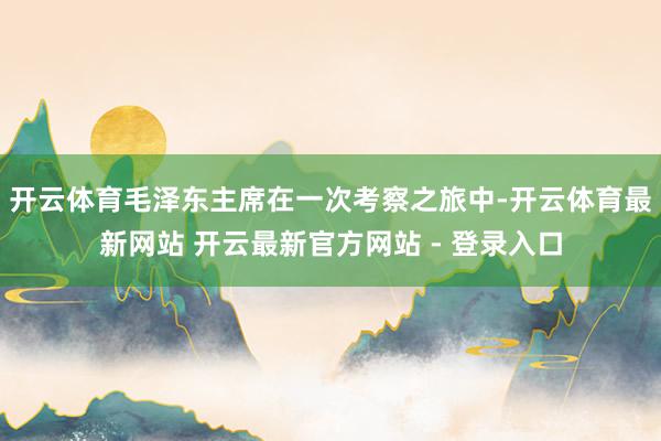 开云体育毛泽东主席在一次考察之旅中-开云体育最新网站 开云最新官方网站 - 登录入口
