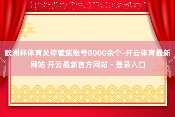 欧洲杯体育关停辘集账号8000余个-开云体育最新网站 开云最新官方网站 - 登录入口