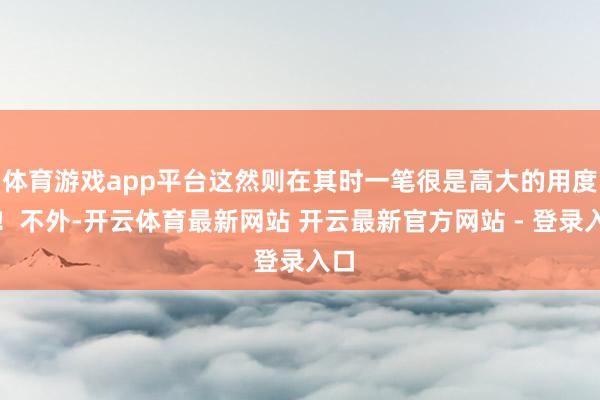 体育游戏app平台这然则在其时一笔很是高大的用度呀！不外-开云体育最新网站 开云最新官方网站 - 登录入口