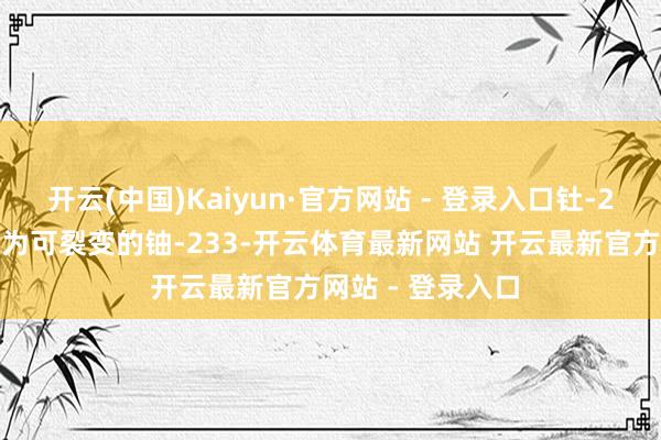开云(中国)Kaiyun·官方网站 - 登录入口钍-233经β衰变后成为可裂变的铀-233-开云体育最新网站 开云最新官方网站 - 登录入口