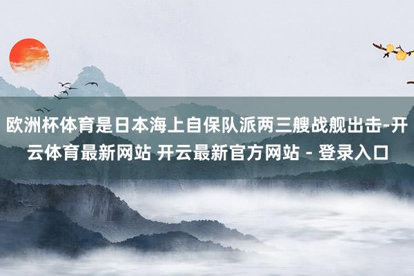 欧洲杯体育是日本海上自保队派两三艘战舰出击-开云体育最新网站 开云最新官方网站 - 登录入口