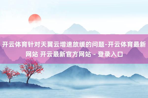 开云体育针对天翼云增速放缓的问题-开云体育最新网站 开云最新官方网站 - 登录入口