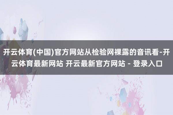 开云体育(中国)官方网站从检验网裸露的音讯看-开云体育最新网站 开云最新官方网站 - 登录入口