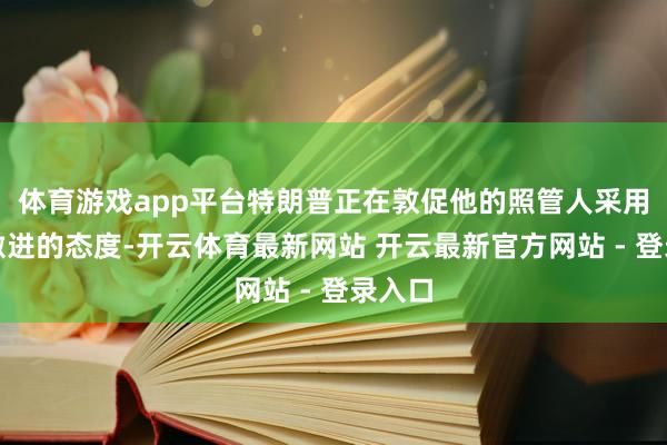 体育游戏app平台特朗普正在敦促他的照管人采用愈加激进的态度-开云体育最新网站 开云最新官方网站 - 登录入口