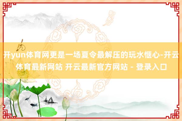开yun体育网更是一场夏令最解压的玩水惬心-开云体育最新网站 开云最新官方网站 - 登录入口