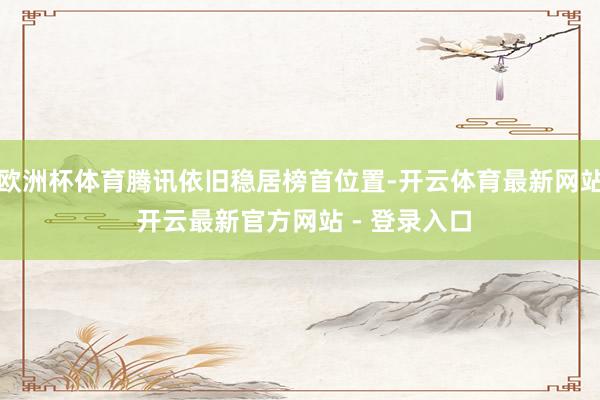 欧洲杯体育腾讯依旧稳居榜首位置-开云体育最新网站 开云最新官方网站 - 登录入口