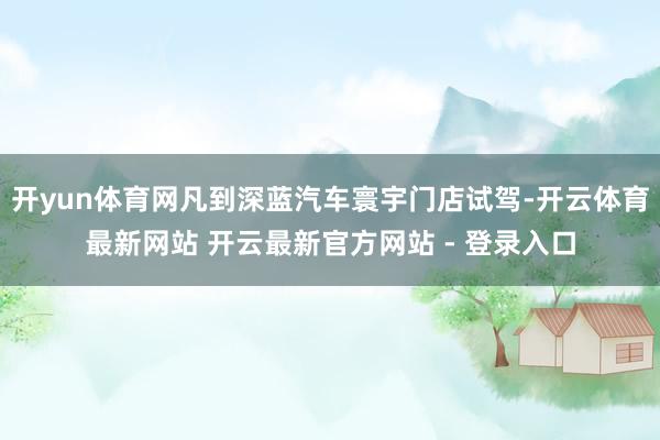 开yun体育网凡到深蓝汽车寰宇门店试驾-开云体育最新网站 开云最新官方网站 - 登录入口