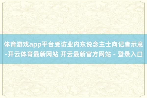 体育游戏app平台　　受访业内东说念主士向记者示意-开云体育最新网站 开云最新官方网站 - 登录入口