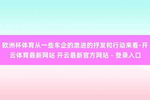 欧洲杯体育从一些车企的激进的抒发和行动来看-开云体育最新网站 开云最新官方网站 - 登录入口